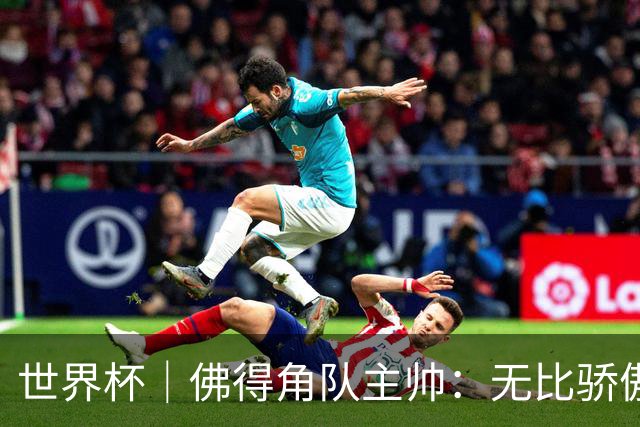 世界杯｜佛得角队主帅：无比骄傲，没多少球队能进阿根廷两球