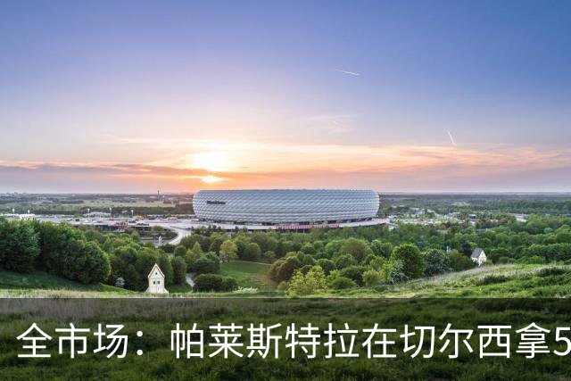全市场：帕莱斯特拉在切尔西拿500万欧税后年薪，直接签到2033年