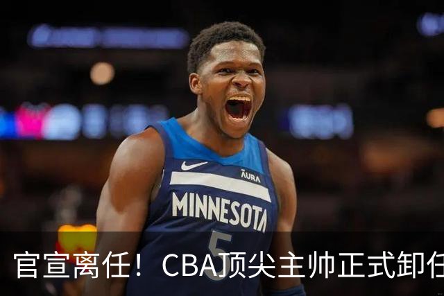 官宣离任！CBA顶尖主帅正式卸任，或将加盟广东宏远，有望接替杜锋