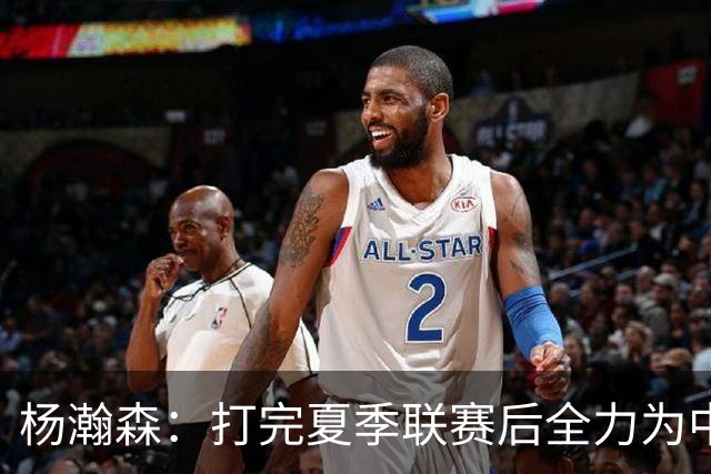 杨瀚森：打完夏季联赛后全力为中国男篮争光