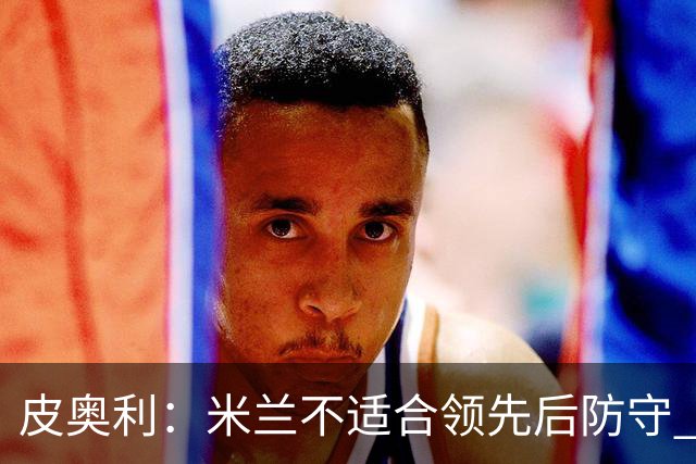 皮奥利：米兰不适合领先后防守 我们就该不断进攻