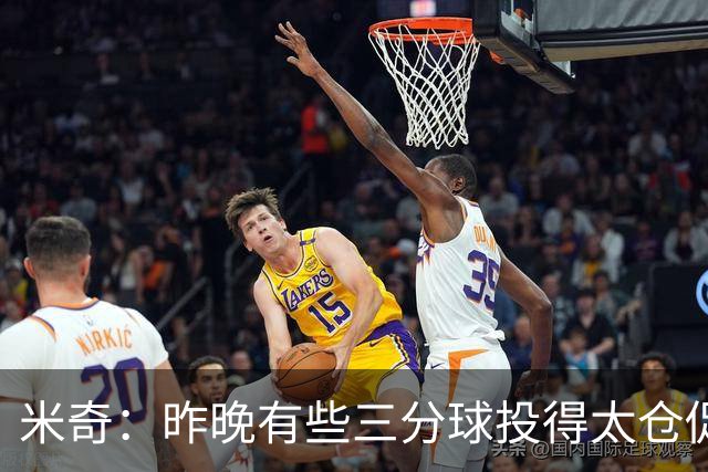 米奇：昨晚有些三分球投得太仓促 我们本应该更多地去冲击篮筐